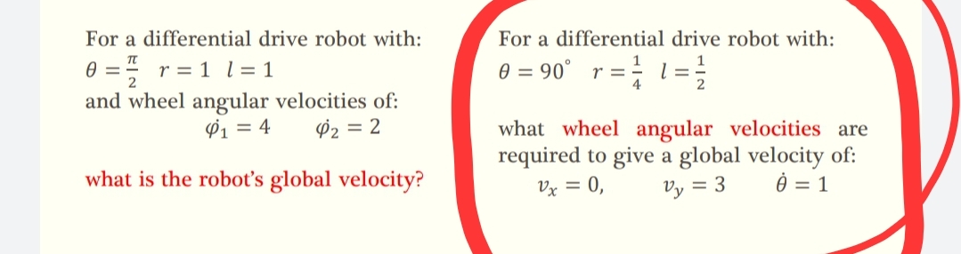 For a differential drive robot with:
0 = r = 1 l = 1
and wheel angular velocities of:
$1 = 4 4₂ = 2
what is the robot's global velocity?
For a differential drive robot with:
0 = 90° r =
= = 1=1/12
4
what wheel angular velocities are
required to give a global velocity of:
0 = 1
Vx = 0,
Vy = 3