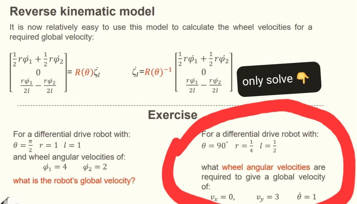 Reverse kinematic model
It is now relatively easy to use this model to calculate the wheel velocities for a
required global velocity:
[+]
0
|= R(0)₁
¿₁=R(0)-1
0
Υφι
142
Υφι
r42
only solve
21
21
21
21
For a differential drive robot with:
0 = r = 1 l = 1
and wheel angular velocities of:
¢₁ = 4
42=2
what is the robot's global velocity?
Exercise
For a differential drive robot with:
0 = 90° r =
2
what wheel angular velocities are
required to give a global velocity
of:
Vx = 0,
V₁ = 3
ė = 1