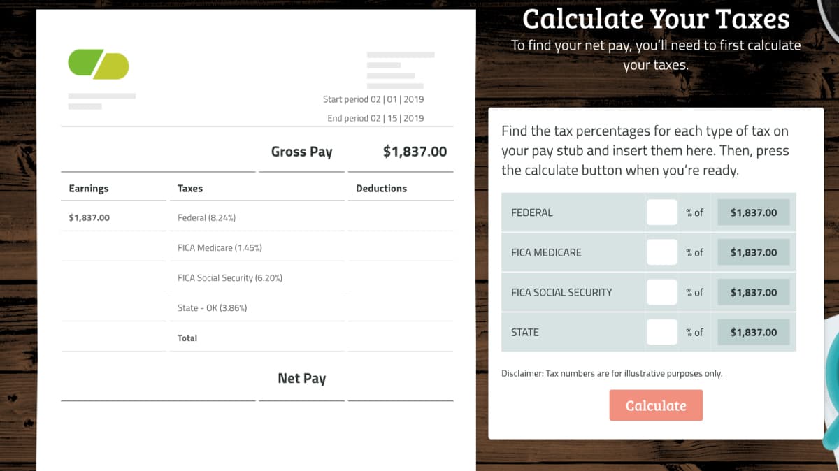 Calculate Your Taxes
To find your net pay, you'll need to first calculate
your taxes.
Start period 02 | 01|2019
End period 02 | 15| 2019
Find the tax percentages for each type of tax on
your pay stub and insert them here. Then, press
the calculate button when you're ready.
Gross Pay
$1,837.00
Earnings
Taxes
Deductions
FEDERAL
% of
$1,837.00
$1,837.00
Federal (8.24%)
FICA Medicare (1.45%)
FICA MEDICARE
% of
$1,837.00
FICA Social Security (6.20%)
FICA SOCIAL SECURITY
% of
$1,837.00
State - OK (3.86%)
STATE
% of
$1,837.00
Total
Disclaimer: Tax numbers are for illustrative purposes only.
Net Pay
Calculate
