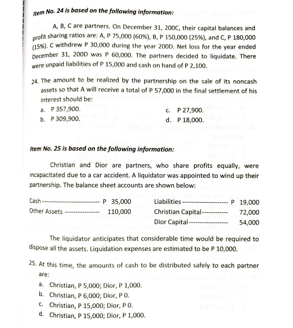 Item No. 24 is based on the following information:
A, B, C are partners. On December 31, 200C, their capital balances and
profit sharing ratios are: A, P 75,000 (60%) , B, P 150,000 (25%), and C, P 180,000
(15%). C withdrew P 30,000 during the year 200D. Net loss for the year ended
December 31, 200D was P 60,000. The partners decided to liquidate. There
were unpaid liabilities of P 15,000 and cash on hand of P 2,100.
24. The amount to be realized by the partnership on the sale of its noncash
assets so that A will receive a total of P 57,000 in the final settlement of his
interest should be:
a. P 357,900.
C. P 27,900.
b. P 309,900.
d.
P 18,000.
Item No. 25 is based on the following information:
Christian and Dior are partners, who share profits equally, were
incapacitated due to a car accident. A liquidator was appointed to wind up their
partnership. The balance sheet accounts are shown below:
Cash
P 35,000
Liabilities
P 19,000
Other Assets
110,000
72,000
Christian Capital ----
Dior Capital
54,000
The liquidator anticipates that considerable time would be required to
dispose all the assets. Liquidation expenses are estimated to be P 10,000.
25. At this time, the amounts of cash to be distributed safely to each partner
are:
a. Christian, P 5,000; Dior, P 1,000.
b. Christian, P 6,000; Dior, P 0.
C. Christian, P 15,000; Dior, PO.
d. Christian, P 15,000; Dior, P 1,000.