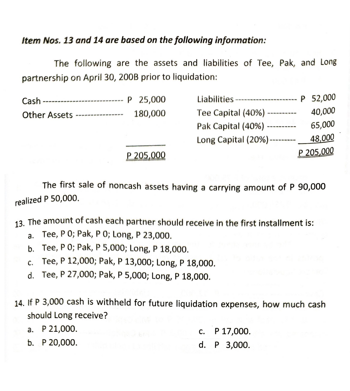 Item Nos. 13 and 14 are based on the following information:
The following are the assets and liabilities of Tee, Pak, and Long
partnership on April 30, 200B prior to liquidation:
Cash
P 25,000
Liabilities.
P 52,000
Other Assets
180,000
40,000
Tee Capital (40%)
Pak Capital (40%)
65,000
Long Capital (20%)
48,000
P 205,000
P 205,000
The first sale of noncash assets having a carrying amount of P 90,000
realized P 50,000.
13. The amount of cash each partner should receive in the first installment is:
a. Tee, P 0; Pak, P 0; Long, P 23,000.
b. Tee, P O; Pak, P 5,000; Long, P 18,000.
c. Tee, P 12,000; Pak, P 13,000; Long, P 18,000.
C.
d. Tee, P 27,000; Pak, P 5,000; Long, P 18,000.
14. If P 3,000 cash is withheld for future liquidation expenses, how much cash
should Long receive?
a. P 21,000.
c.
P 17,000.
b. P 20,000.
d. P 3,000.