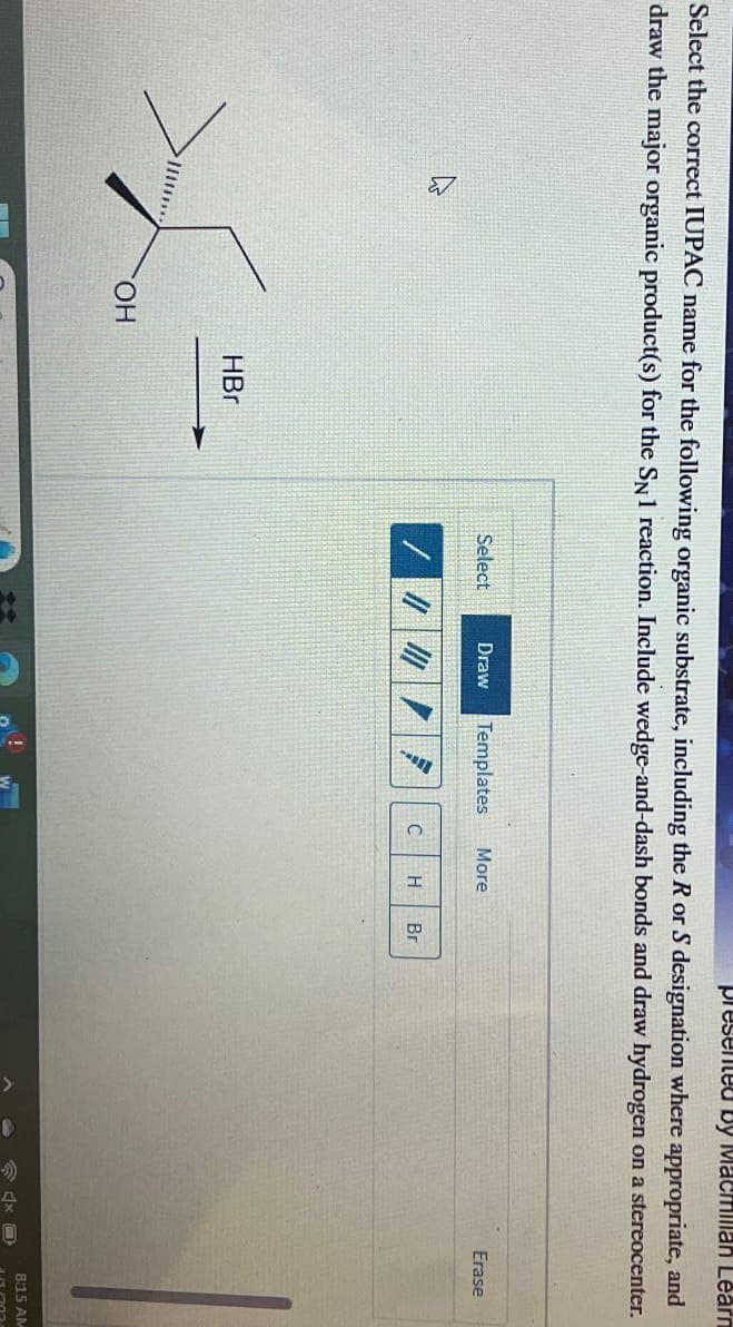 presented by Macmillan Learn
Select the correct IUPAC name for the following organic substrate, including the R or S designation where appropriate, and
draw the major organic product(s) for the SN1 reaction. Include wedge-and-dash bonds and draw hydrogen on a stereocenter.
4
OH
HBr
Select
Draw Templates
More
//
C
H
Br
Erase
8:15 AM
181202