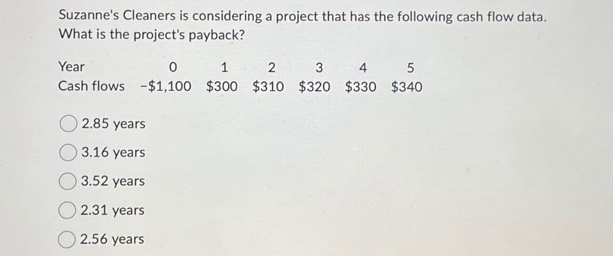 Suzanne's Cleaners is considering a project that has the following cash flow data.
What is the project's payback?
Year
0
1
2
3
4
5
Cash flows -$1,100 $300 $310 $320 $330 $340
2.85 years
3.16 years
3.52 years
2.31 years
2.56 years