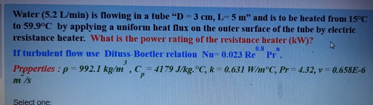 Water (5.2 L/min) is flowing in a tube "D= 3 cm, L= 5 m" and is to be heated from 15°C
to 59.9°C by applying a uniform heat flux on the outer surface of the tube by electric
resistance heater. What is the power rating of the resistance heater (kW)?
0.8
II
If turbulent flow use Dituss-Boetler relation Nu= 0.023 Re
Pr.
3
Properties : p = 992.1 kg/m , C
4179 J/kg. °C, k=0.631 W/m°C, Pr= 4.32, v= 0.658E-6
m /s
Select one:
