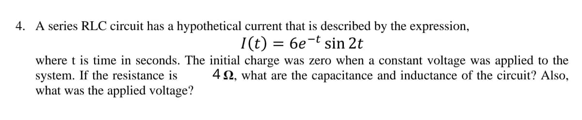 4. A series RLC circuit has a hypothetical current that is described by the expression,
I(t) = 6e-t sin 2t
where t is time in seconds. The initial charge was zero when a constant voltage was applied to the
system. If the resistance is
42, what are the capacitance and inductance of the circuit? Also,
what was the applied voltage?