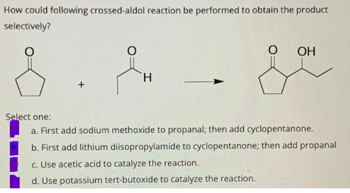 How could following crossed-aldol reaction be performed to obtain the product
selectively?
ОН
H.
Select one:
a. First add sodium methoxide to propanal; then add cyclopentanone.
b. First add lithium diisopropylamide to cyclopentanone; then add propanal
c. Use acetic acid to catalyze the reaction.
d. Use potassium tert-butoxide to catalyze the reaction.
