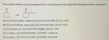 The product below can be prepared from cyclohexanone through the following reaction sequence?
A) [1] (CH3CH2)2NH, mild acid; (2) CH3CH2CH2BR; (3] HCI, H20
B) [1] CH3CH2NH2, mild acid; [2] CH3CH2CH2Br; [3] HCI, H20
) [1] CH3OH, H+; [2] CH3CH2CH2MgBr; [3] HCI, H20
D) [1] nBuLi; (2] CH3CH2CH2Br: (3] ETNH2, mild acid
E) [1] nBuLi: (2] CH3CH2CH2Br; (3] Et2NH, mild acid

