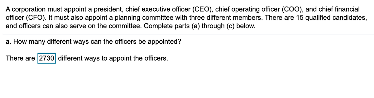 A corporation must appoint a president, chief executive officer (CEO), chief operating officer (COO), and chief financial
officer (CFO). It must also appoint a planning committee with three different members. There are 15 qualified candidates,
and officers can also serve on the committee. Complete parts (a) through (c) below.
a. How many different ways can the officers be appointed?
There are 2730 different ways to appoint the officers.
