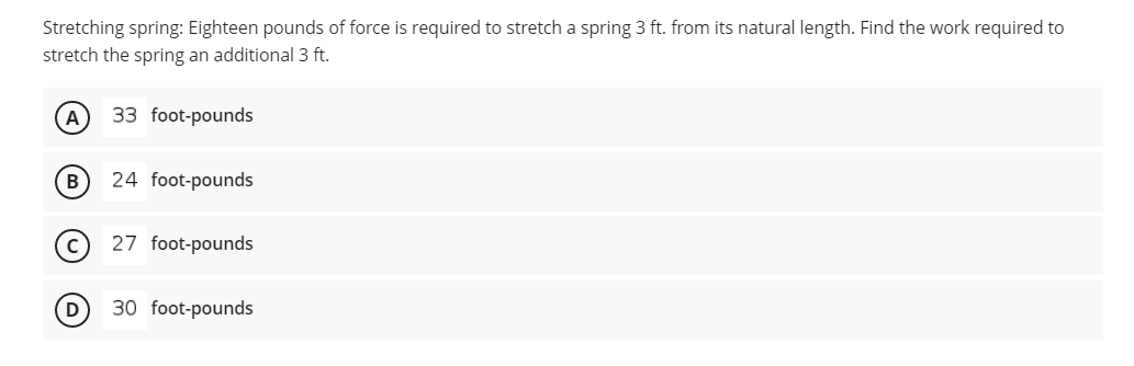Stretching spring: Eighteen pounds of force is required to stretch a spring 3 ft. from its natural length. Find the work required to
stretch the spring an additional 3 ft.
A
33 foot-pounds
(B)
24 foot-pounds
27 foot-pounds
30 foot-pounds
D