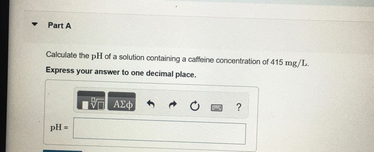 Part A
Calculate the pH of a solution containing a caffeine concentration of 415 mg/L.
Express your answer to one decimal place.
V ΑΣΦ
ΑΣφ
?
pH =
%3D
