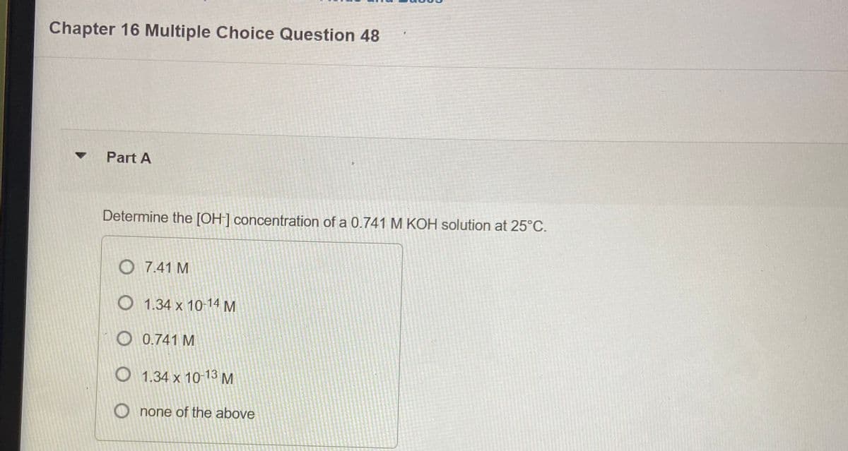 Chapter 16 Multiple Choice Question 48
Part A
Determine the [OH] concentration of a 0.741 M KOH solution at 25°C.
O 7.41 M
О 1.34 х 10-14 М
O 0.741 M
О 1.34 х 10 13М
M
O none of the above
