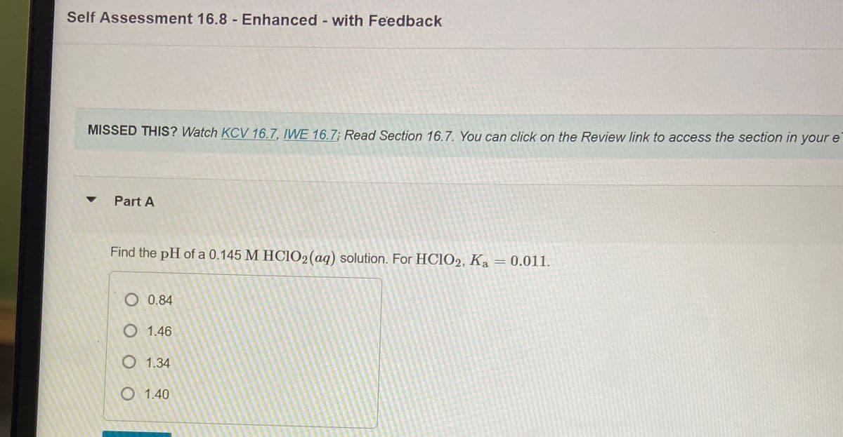 Self Assessment 16.8 Enhanced - with Feedback
MISSED THIS? Watch KCV 16.7, IWE 16.7; Read Section 16.7. You can click on the Review link to access the section in your e
Part A
Find the pH of a 0.145 M HC1O2(aq) solution. For HCIO2, Ka
= 0.011.
O 0.84
O 1.46
O 1.34
O 1.40
