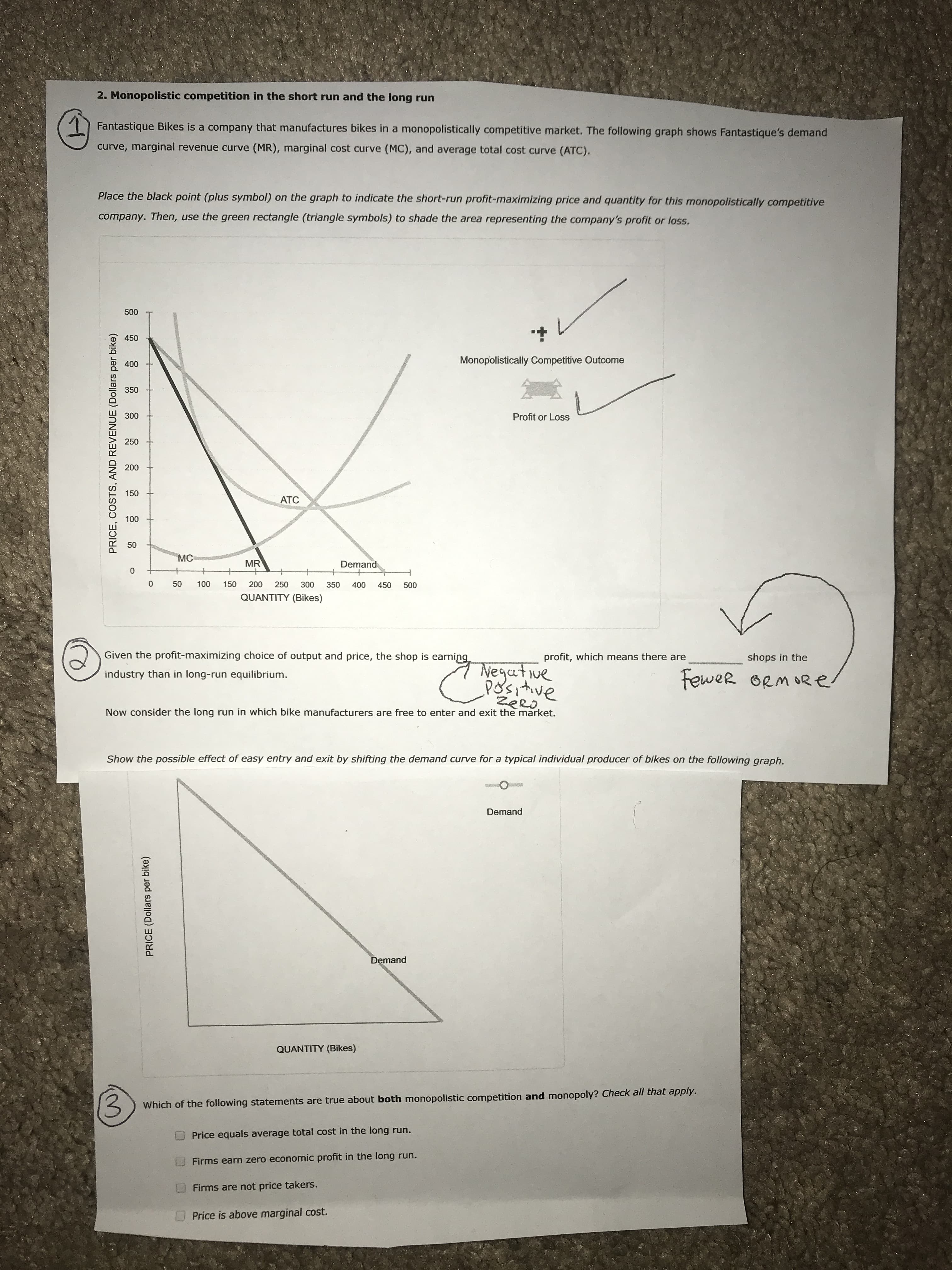 2. Monopolistic competition in the short run and the long run
Fantastique Bikes is a company that manufactures bikes in a monopolistically competitive market. The following graph shows Fantastique's demand
curve, marginal revenue curve (MR), marginal cost curve (MC), and average total cost curve (ATC).
Place the black point (plus symbol) on the graph to indicate the short-run profit-maximizing price and quantity for this monopolistically competitive
company. Then, use the green rectangle (triangle symbols) to shade the area representing the company's profit or loss.
500
450
Monopolistically Competitive Outcome
400
350
300
Profit or Loss
250
200
150
ATC
100
50
MC
MR
Demand
50
100
150
200
250
300
350
400
450
500
QUANTITY (Bikes)
Given the profit-maximizing choice of output and price, the shop is earning
profit, which means there are
shops in the
Negative
Positive
Fewer ORM ORe
industry than in long-run equilibrium.
ZeRO,
Now consider the long run in which bike manufacturers are free to enter and exit the market.
Show the possible effect of easy entry and exit by shifting the demand curve for a typical individual producer of bikes on the following graph.
Demand
Demand
QUANTITY (Bikes)
(3
Which of the following statements are true about both monopolistic competition and monopoly? Check all that apply.
Price equals average total cost in the long run.
Firms earn zero economic profit in the long run.
Firms are not price takers.
Price is above marginal cost.
PRICE, COSTS, AND REVENUE (Dollars per bike)
PRICE (Dollars per bike)
