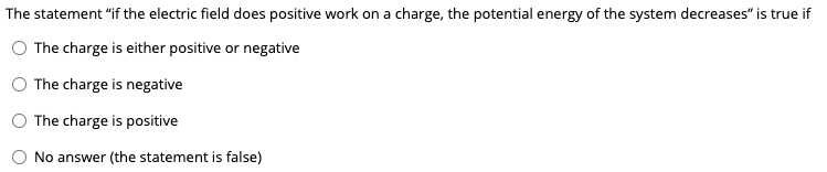 The statement "if the electric field does positive work on a charge, the potential energy of the system decreases" is true if
The charge is either positive or negative
The charge is negative
The charge is positive
No answer (the statement is false)

