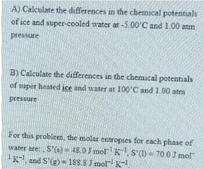 A) Calculate the differences in the chemical potentials
of ice and super-cooled water at -5.00 C and 1.00 atm
pressure
B) Calculate the differences in the chemical potentials
of super heated ice and water at 100 C and 1.00 atm
pressure
For this problem, the molar entropics for each phase of
water are S (G48.0Jmol K S()700J mol
and S (E)= 18S.8 J mol K
