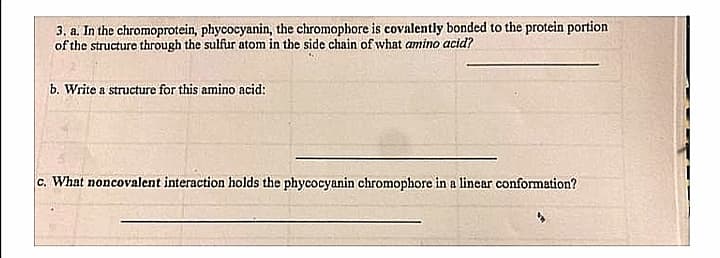 3. a. In the chromoprotein, phycocyanin, the chromophore is covalently bonded to the protein portion
of the structure through the sulfur atom in the side chain of what amino acid?
b. Write a structure for this amino acid:
c. What noncovalent interaction holds the phycocyanin chromophore in a linear conformation?
