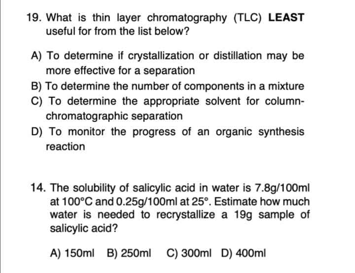 19. What is thin layer chromatography (TLC) LEAST
useful for from the list below?
A) To determine if crystallization or distillation may be
more effective for a separation
B) To determine the number of components in a mixture
C) To determine the appropriate solvent for column-
chromatographic separation
D) To monitor the progress of an organic synthesis
reaction
14. The solubility of salicylic acid in water is 7.8g/100ml
at 100°C and 0.25g/100ml at 25°. Estimate how much
water is needed to recrystallize a 19g sample of
salicylic acid?
A) 150ml B) 250ml
C) 300ml D) 400ml
