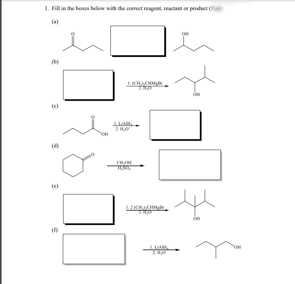 1. Fill in the boxes below with the correct reagent, reactant or product (5
(а)
OH
(b)
1. (CH),СHMgBr
2. H,0
ÓH
(c)
1. L¡AIH,
2. НО
(d)
CH;OH
H,SO4
(e)
1. 2 (CH3),CHMgBr,
2. H,0
ÓH
(f)
1. LIAIH,
2. H,0
HO,

