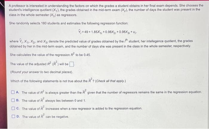 A professor is interested in understanding the factors on which the grades a student obtains in her final exam depends. She chooses the
student's intelligence quotient (X,), the grades obtained in the mid-term exam (X2), the number of days the student was present in the
class in the whole semester (X3) as regressors.
She randomly selects 180 students and estimates the following regression function:
Ý = 49 + 1.85X, + 0.98X2 + 0.98X3, + u,.
where Y,, X, X2j, and X3, denote the predicted value of grades obtained by the " student, her intellegence quotient, the grades
obtained by her in the mid-term exam, and the number of days she was present in the class in the whole semester, respectively.
She calculates the value of the regression R to be 0.45.
The value of the adjusted R (R) will be
(Round your answer to two docimal places).
Which of the following statements is not true about the R? (Chock all that apply.)
DA The value of R is always greater than the R given that the number of regressors remains the same in the regression equation,
B. The value of R always lies between O and 1.
O C. The value of R increases when a new regressor is added to the regression equation.
O D. The value of R can be negative.
