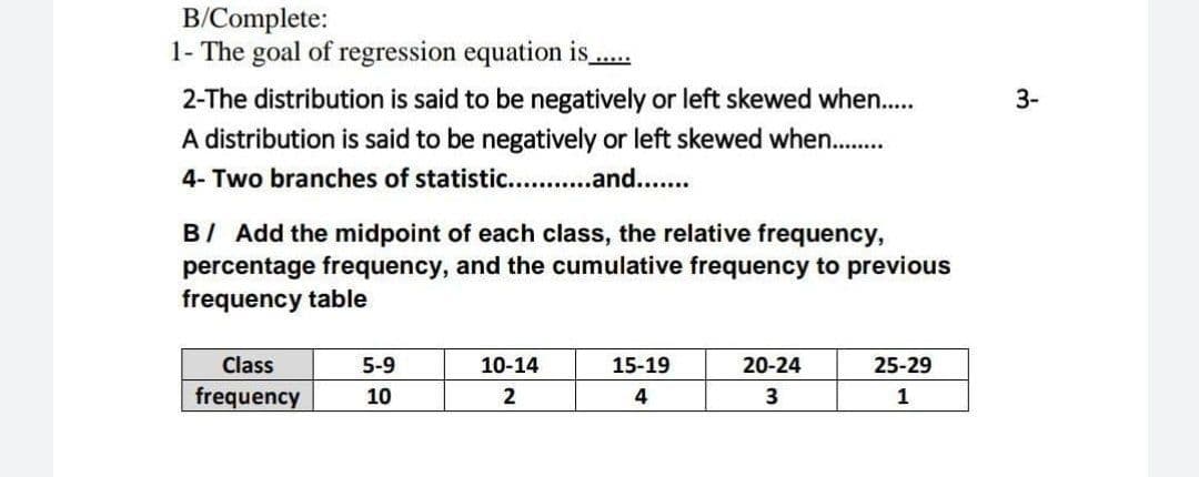 B/Complete:
1- The goal of regression equation is.
2-The distribution is said to be negatively or left skewed when..
A distribution is said to be negatively or left skewed when..
4- Two branches of statistic. .and..
3-
BI Add the midpoint of each class, the relative frequency,
percentage frequency, and the cumulative frequency to previous
frequency table
Class
5-9
10-14
15-19
20-24
25-29
frequency
10
2
4
3
1
