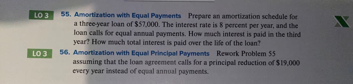 55. Amortization with Equal Payments Prepare an amortization schedule for
a three-year loan of $57,000. The interest rate is 8 percent per year, and the
loan calls for equal annual payments. How much interest is paid in the third
year? How much total interest is paid over the life of the loan?
LO 3
56. Amortization with Equal Principal Payments Rework Problem 55
assuming that the loan agreement calls for a principal reduction of $19,000
every year instead of equal annual payments.
LO 3

