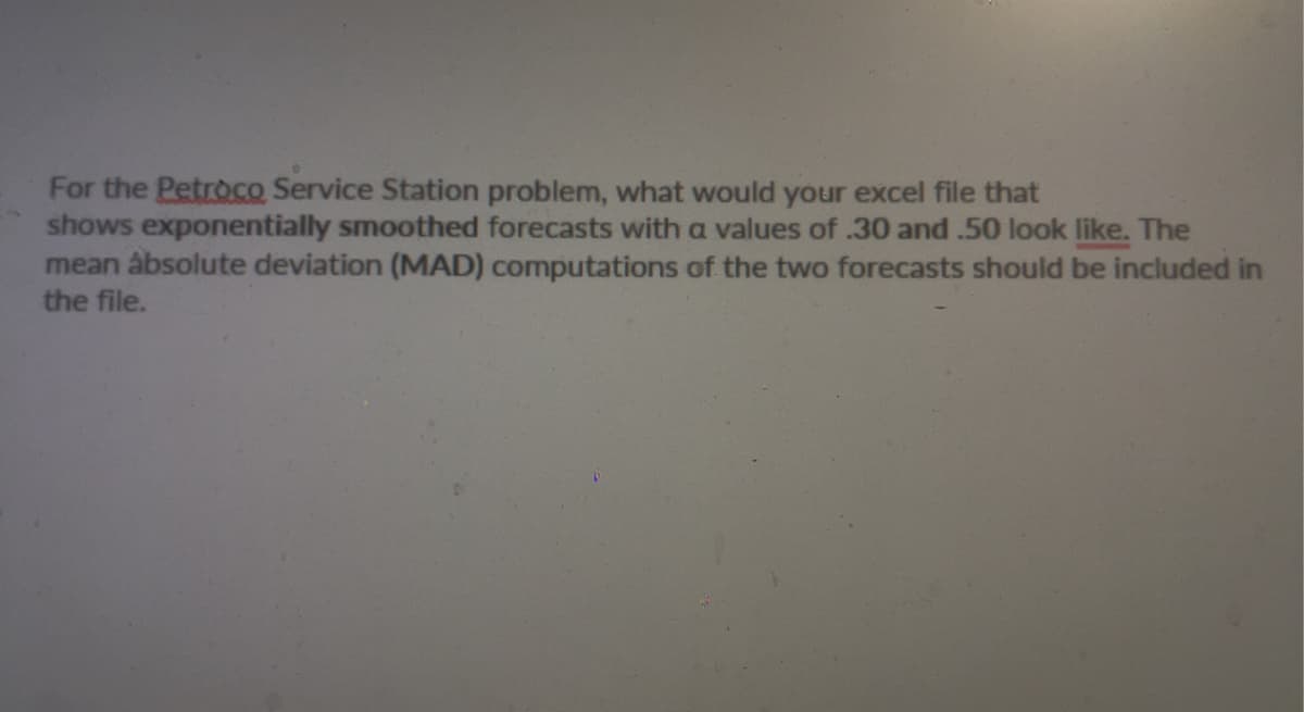 For the Petroco Service Station problem, what would your excel file that
shows exponentially smoothed forecasts with a values of .30 and .50 look like. The
mean absolute deviation (MAD) computations of the two forecasts should be included in
the file.