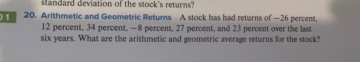 standard deviation of the stock's returns?
01
20. Arithmetic and Geometric Returns A stock has had returns of –26 percent,
12 percent, 34 percent, -8 percent, 27 percent, and 23 percent over the last
six years. What are the arithmetic and geometric average returns for the stock?
