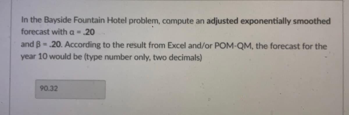 In the Bayside Fountain Hotel problem, compute an adjusted exponentially smoothed
forecast with a = .20
and B=.20. According to the result from Excel and/or POM-QM, the forecast for the
year 10 would be (type number only, two decimals)
90.32