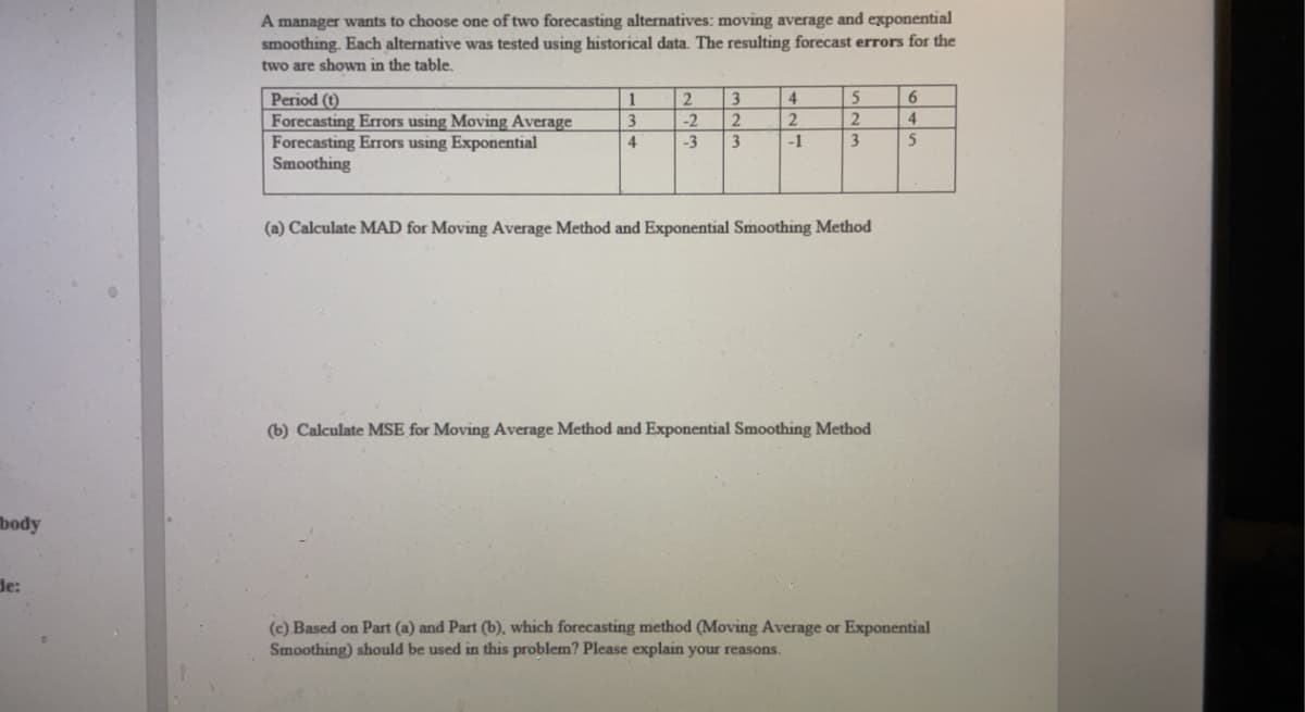 body
de:
A manager wants to choose one of two forecasting alternatives: moving average and exponential
smoothing. Each alternative was tested using historical data. The resulting forecast errors for the
two are shown in the table.
Period (t)
Forecasting Errors using Moving Average
Forecasting Errors using Exponential
Smoothing
1
3
4
2
3
-2
2
-3 3
4
2
-1
5
2
3
(a) Calculate MAD for Moving Average Method and Exponential Smoothing Method
(b) Calculate MSE for Moving Average Method and Exponential Smoothing Method
6
4
5
(c) Based on Part (a) and Part (b), which forecasting method (Moving Average or Exponential
Smoothing) should be used in this problem? Please explain your reasons.