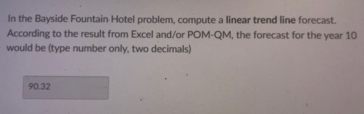 In the Bayside Fountain Hotel problem, compute a linear trend line forecast.
According to the result from Excel and/or POM-QM, the forecast for the year 10
would be (type number only, two decimals)
90.32