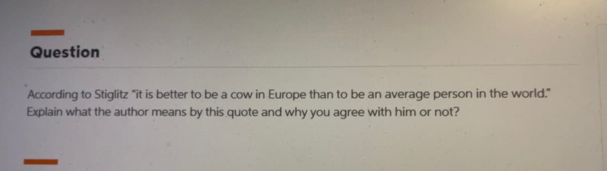 Question
According to Stiglitz "it is better to be a cow in Europe than to be an average person in the world."
Explain what the author means by this quote and why you agree with him or not?