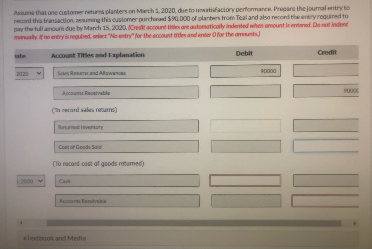 Assume that one customer returns planters on March 1, 2020, due to unsatisfactory performance. Prepare the journal entry to
record this transaction, assuming this customer purchased $90,000 of planters from Teal and also record the entry required to
pay the full amount due by March 15, 2020. (Credit account titles are automatically indented when amount is entered. Do not indent
manually. If no entry is required, select "No entry" for the account titles and enter O for the amounts.)
ate
Account Titles and Explanation
Debit
Credit
90000
2020
Sales Returns and Allowances
90000
Accounts Receivable
(To record sales returns)
Returned Inventory
Cost of Goods Sold
(To record cost of goods returned)
5,2020
Cash
Accounts Receivable
e Textbook and Media
