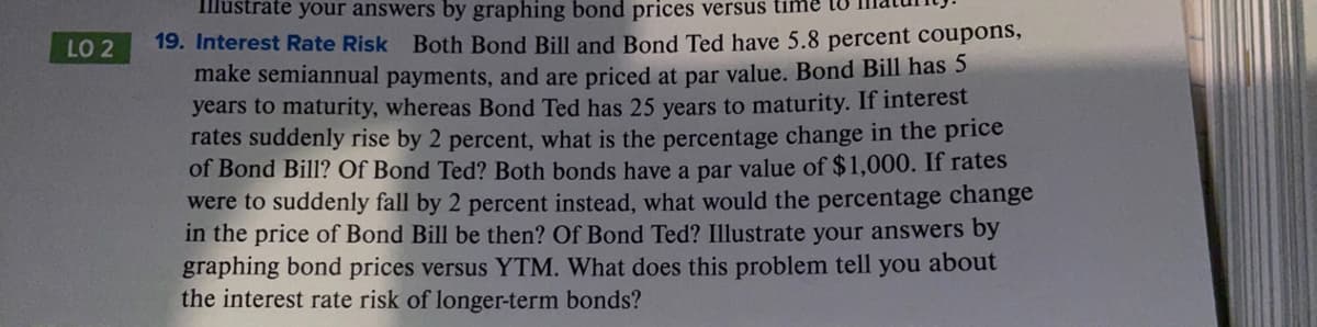 Illustrate your answers by graphing bond prices versus time to
LO 2
19. Interest Rate Risk Both Bond Bill and Bond Ted have 5.8 percent coupons,
make semiannual payments, and are priced at par value. Bond Bill has 5
years to maturity, whereas Bond Ted has 25 years to maturity. If interest
rates suddenly rise by 2 percent, what is the percentage change in the price
of Bond Bill? Of Bond Ted? Both bonds have a par value of $1,000. If rates
were to suddenly fall by 2 percent instead, what would the percentage change
in the price of Bond Bill be then? Of Bond Ted? Illustrate your answers by
graphing bond prices versus YTM. What does this problem tell you about
the interest rate risk of longer-term bonds?

