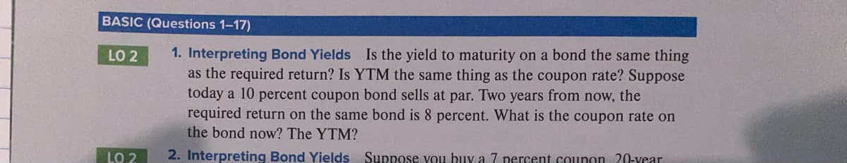 BASIC (Questions 1-17)
1. Interpreting Bond Yields Is the yield to maturity on a bond the same thing
as the required return? Is YTM the same thing as the coupon rate? Suppose
today a 10 percent coupon bond sells at par. Two years from now, the
required return on the same bond is 8 percent. What is the coupon rate on
the bond now? The YTM?
LO 2
LO 2
2. Interpreting Bond Yields Suppose vou buy a 7 percent counon 20-vear

