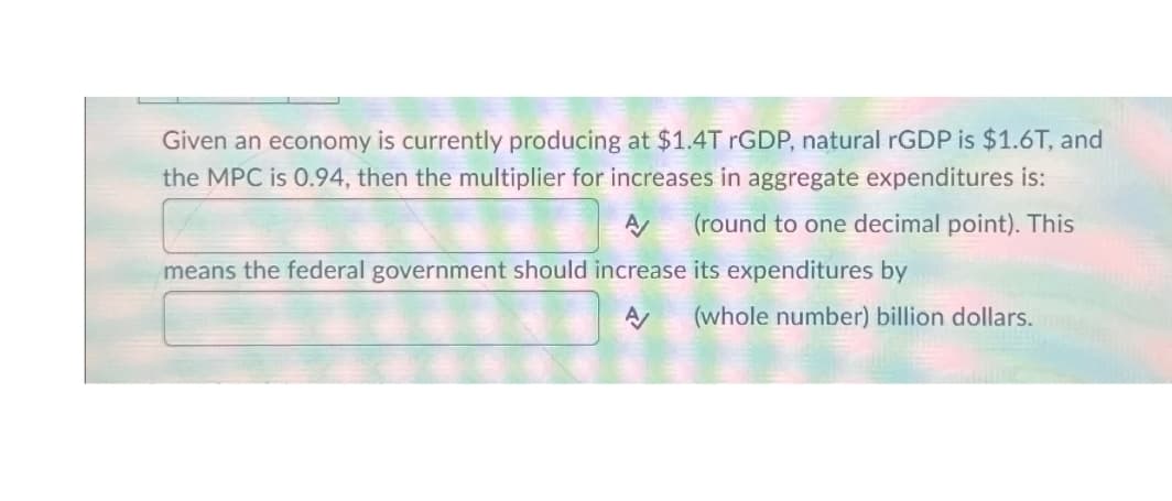 Given an economy is currently producing at $1.4T rGDP, natural rGDP is $1.6T, and
the MPC is 0.94, then the multiplier for increases in aggregate expenditures is:
A
(round to one decimal point). This
means the federal government should increase its expenditures by
A/
(whole number) billion dollars.