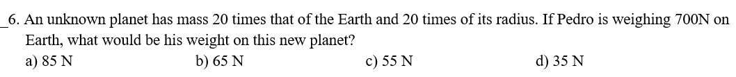 6. An unknown planet has mass 20 times that of the Earth and 20 times of its radius. If Pedro is weighing 700N on
Earth, what would be his weight on this new planet?
a) 85 N
b) 65 N
c) 55 N
d) 35 N
