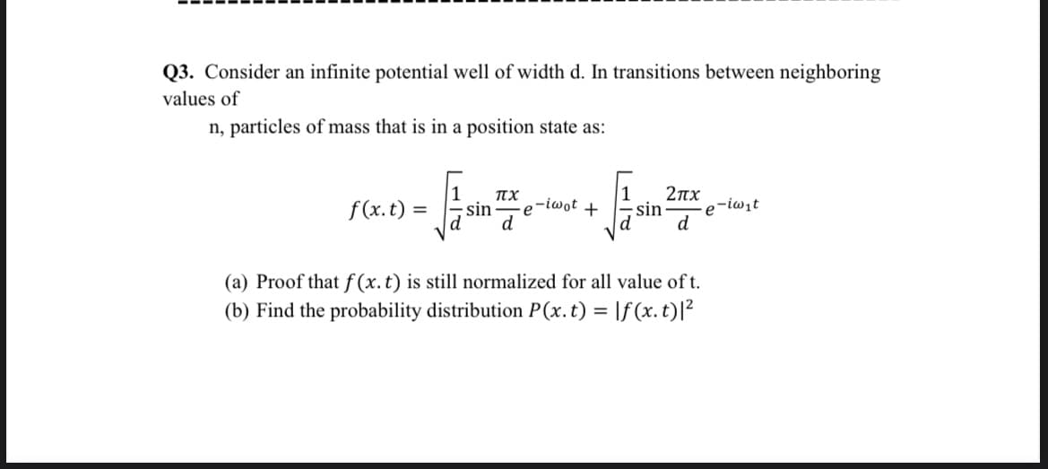 Q3. Consider an infinite potential well of width d. In transitions between neighboring
values of
n, particles of mass that is in a position state as:
2πχ
sin
e-iwit
d
TX
f(x. t) =
-e-iwot +
sin
(a) Proof that f (x. t) is still normalized for all value of t.
(b) Find the probability distribution P(x.t) = |f(x. t)|²
