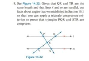9. Sec Figure 14.22. Given that QR and TR are the
same length and that lines and mare parallel, use
facts about angles that we established in Section 10.1
so that you can apply a triangle congruence cri-
terion to prove that triangles PQR and STR are
congruent.
Figure 14.22