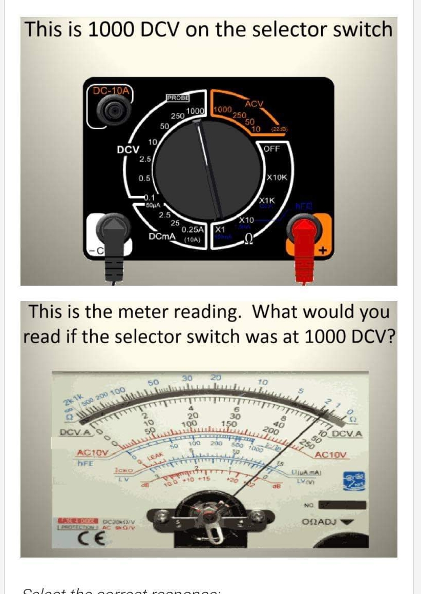 This is 1000 DCV on the selector switch
DC-10A
PROBE
ACV
1000
250
1000,
250
50
10
50
10
DCV
2.5
OFF
0.5
X10K
X1K
50HA
2.5
25
0.25A X1
X10
DCMA
(10A)
This is the meter reading. What would you
read if the selector switch was at 1000 DCV?
30
20
50
10
2k 1k
o500 200 100
20
100
30
150
40
200
10
DCV A O
O DCV.A
200
250
500 1000
50
AC10V
hFE
AC10V
Q LEAK
iceo
TV
UjuA MA)
010 +15
NO
ONADJ
LPROTECDONAC S N
CE
Coleot the oorro
