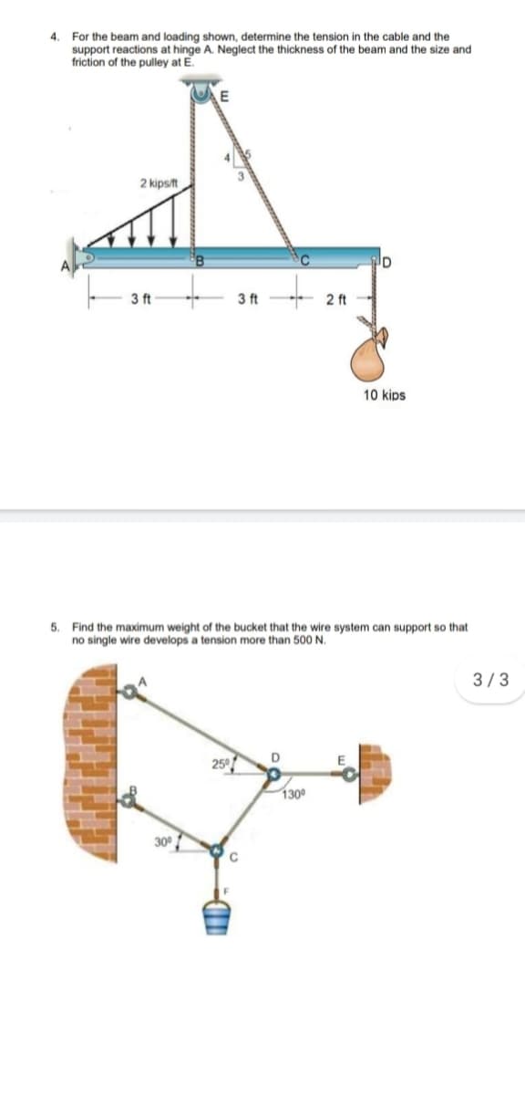 4.
For the beam and loading shown, determine the tension in the cable and the
support reactions at hinge A. Neglect the thickness of the beam and the size and
friction of the pulley at E.
E
2 kipsft
3 ft
3 ft
2 ft
10 kips
5. Find the maximum weight of the bucket that the wire system can support so that
no single wire develops a tension more than 500 N.
3/3
25°
1300
300
