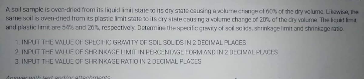 A soil sample is oven-dried from its liquid limit state to its dry state causing a volume change of 60% of the dry volume. Likewise, the
same soil is oven-dried from its plastic limit state to its dry state causing a volume change of 20% of the dry volume. The liquid limit
and plastic limit are 54% and 26%, respectively. Determine the specific gravity of soil solids, shrinkage limit and shrinkage ratio.
1. INPUT THE VALUE OF SPECIFIC GRAVITY OF SOIL SOLIDS IN 2 DECIMAL PLACES
2. INPUT THE VALUE OF SHRINKAGE LIMIT IN PERCENTAGE FORM AND IN 2 DECIMAL PLACES
3. INPUT THE VALUE OF SHRINKAGE RATIO IN 2 DECIMAL PLACES
Answer with text and/or attachments:

