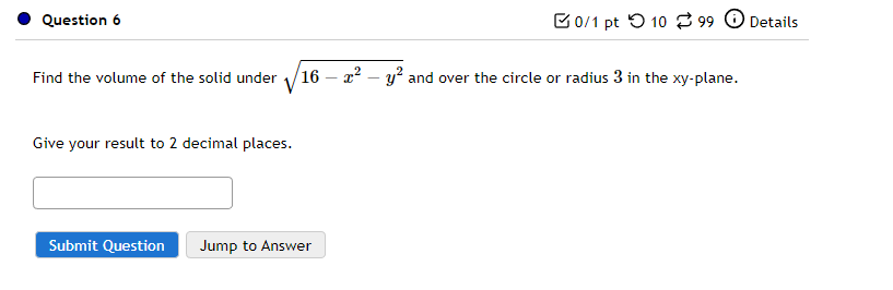 Question 6
Find the volume of the solid under
Give your result to 2 decimal places.
Submit Question
0/1 pt 1099 Details
16x² - y² and over the circle or radius 3 in the xy-plane.
Jump to Answer