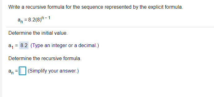 Write a recursive formula for the sequence represented by the explicit formula.
an = 8.2(8)n - 1
Determine the initial value.
a, = 8.2 (Type an integer or a decimal.)
Determine the recursive formula.
an
(Simplify your answer.)
