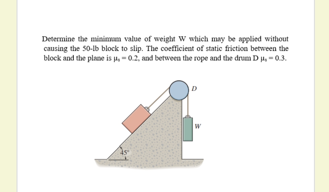 Determine the minimum value of weight W which may be applied without
causing the 50-lb block to slip. The coefficient of static friction between the
block and the plane is µ; = 0.2, and between the rope and the drum D µ3 = 0.3.
W
45°
