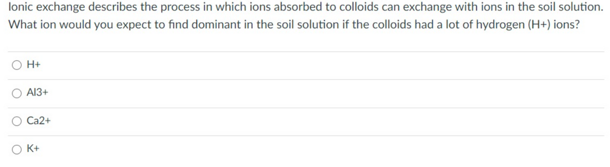 lonic exchange describes the process in which ions absorbed to colloids can exchange with ions in the soil solution.
What ion would you expect to find dominant in the soil solution if the colloids had a lot of hydrogen (H+) ions?
O H+
A13+
Ca2+
K+

