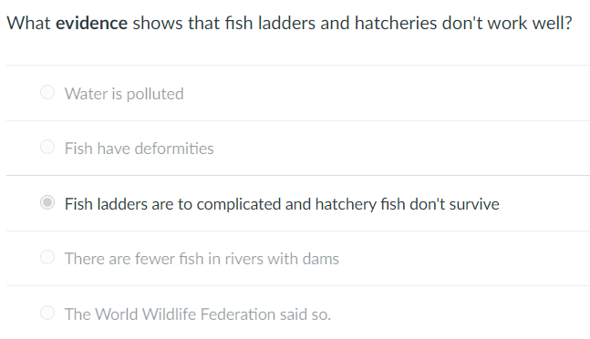 What evidence shows that fish ladders and hatcheries don't work well?
Water is polluted
Fish have deformities
Fish ladders are to complicated and hatchery fish don't survive
There are fewer fish in rivers with dams
The World Wildlife Federation said so.
