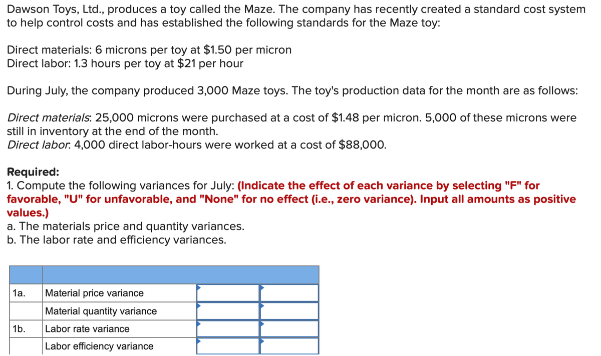 Dawson Toys, Ltd., produces a toy called the Maze. The company has recently created a standard cost system
to help control costs and has established the following standards for the Maze toy:
Direct materials: 6 microns per toy at $1.50 per micron
Direct labor: 1.3 hours per toy at $21 per hour
During July, the company produced 3,000 Maze toys. The toy's production data for the month are as follows:
Direct materials: 25,000 microns were purchased at a cost of $1.48 per micron. 5,000 of these microns were
still in inventory at the end of the month.
Direct labor. 4,000 direct labor-hours were worked at a cost of $88,000.
Required:
1. Compute the following variances for July: (Indicate the effect of each variance by selecting "F" for
favorable, "U" for unfavorable, and "None" for no effect (i.e., zero variance). Input all amounts as positive
values.)
a. The materials price and quantity variances.
b. The labor rate and efficiency variances.
1а.
Material price variance
Material quantity variance
1b.
Labor rate variance
Labor efficiency variance
