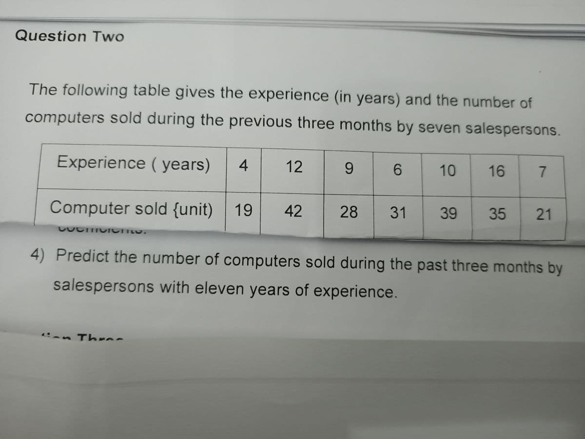 Question Two
The following table gives the experience (in years) and the number of
computers sold during the previous three months by seven salespersons.
Experience ( years)
4
12
9.
6.
10
16
Computer sold {unit)
19
42
28
31
39
35
21
4) Predict the number of computers sold during the past three months by
salespersons with eleven years of experience.
an Thrns

