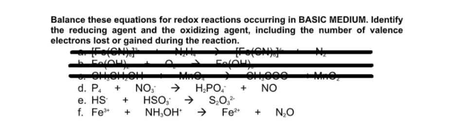 Balance these equations for redox reactions occurring in BASIC MEDIUM. Identify
the reducing agent and the oxidizing agent, including the number of valence
electrons lost or gained during the reaction.
FelO
d. P.
NO,
HSO,
NH,OH*
H,PO,
S,0,
Fe2*
+
NO
е. HS
f. Fe*
+
+
N,O
