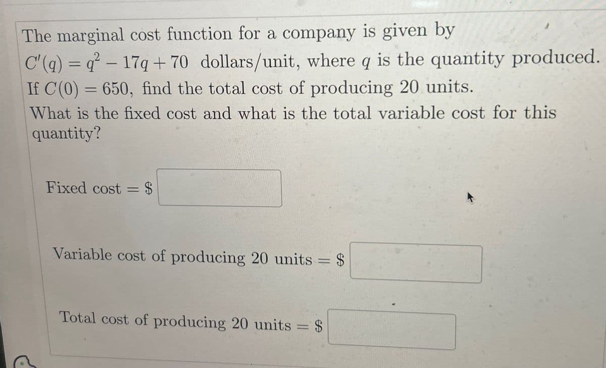 The marginal cost function for a company is given by
C'(a) = q²-17q+70 dollars/unit, where q is the quantity produced.
If C(0)=650, find the total cost of producing 20 units.
What is the fixed cost and what is the total variable cost for this
quantity?
Fixed cost = $
Variable cost of producing 20 units
= $
69
Total cost of producing 20 units
$